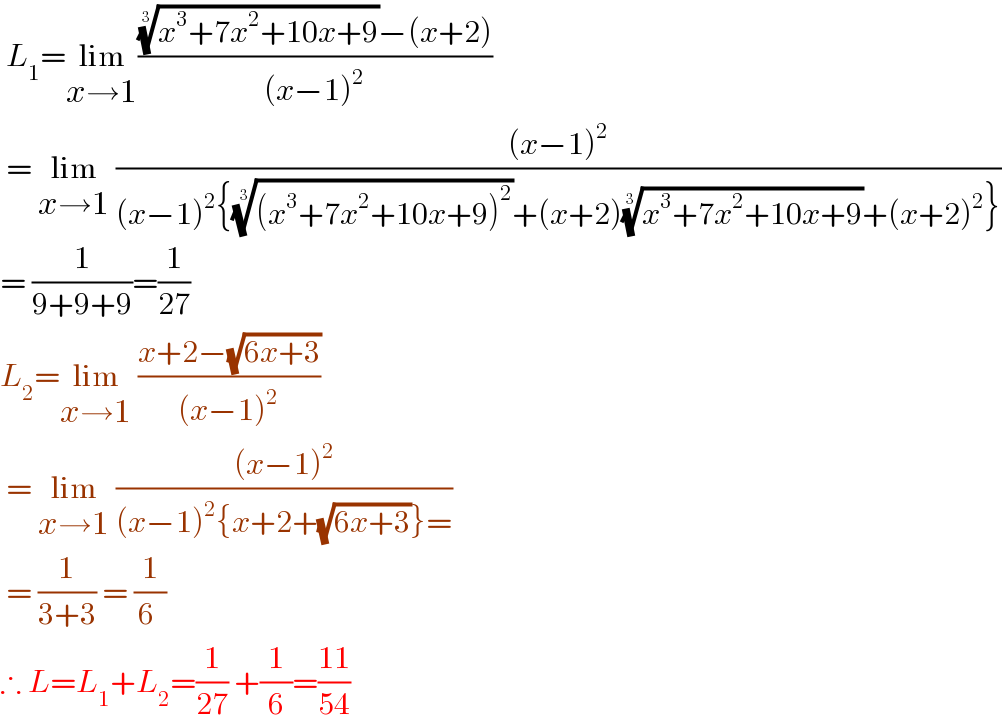  L_1 =lim_(x→1) ((((x^3 +7x^2 +10x+9))^(1/3) −(x+2))/((x−1)^2 ))   = lim_(x→1)  (((x−1)^2 )/((x−1)^2 {(((x^3 +7x^2 +10x+9)^2 ))^(1/3) +(x+2)((x^3 +7x^2 +10x+9))^(1/3) +(x+2)^2 }))  = (1/(9+9+9))=(1/(27))  L_2 =lim_(x→1)  ((x+2−(√(6x+3)))/((x−1)^2 ))   = lim_(x→1)  (((x−1)^2 )/((x−1)^2 {x+2+(√(6x+3))}=))   = (1/(3+3)) = (1/(6 ))  ∴ L=L_1 +L_2 =(1/(27)) +(1/6)=((11)/(54))  