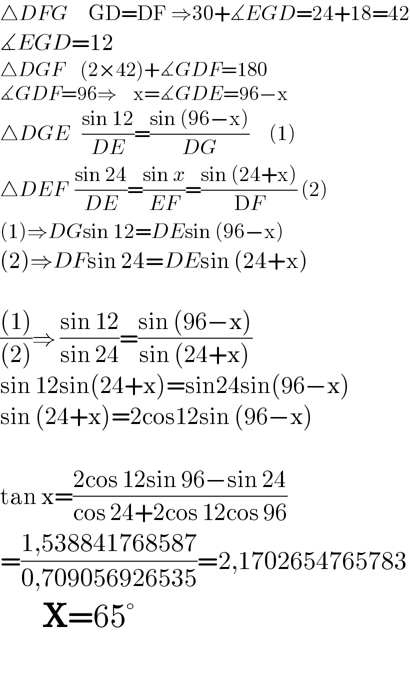 △DFG     GD=DF ⇒30+∡EGD=24+18=42  ∡EGD=12  △DGF    (2×42)+∡GDF=180  ∡GDF=96⇒    x=∡GDE=96−x  △DGE   ((sin 12)/(DE))=((sin (96−x))/(DG))     (1)  △DEF  ((sin 24)/(DE))=((sin x)/(EF))=((sin (24+x))/(DF)) (2)  (1)⇒DGsin 12=DEsin (96−x)  (2)⇒DFsin 24=DEsin (24+x)    (((1))/((2)))⇒ ((sin 12)/(sin 24))=((sin (96−x))/(sin (24+x)))  sin 12sin(24+x)=sin24sin(96−x)  sin (24+x)=2cos12sin (96−x)       tan x=((2cos 12sin 96−sin 24)/(cos 24+2cos 12cos 96))  =((1,538841768587)/(0,709056926535))=2,1702654765783         X=65°    