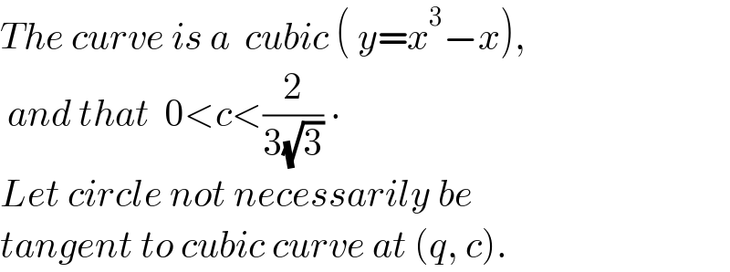 The curve is a  cubic ( y=x^3 −x),   and that  0<c<(2/(3(√3))) ∙  Let circle not necessarily be   tangent to cubic curve at (q, c).  