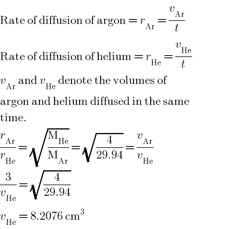 Rate of diffusion of argon = r_(Ar)  = (v_(Ar) /t)  Rate of diffusion of helium = r_(He)  = (v_(He) /t)  v_(Ar)  and v_(He)  denote the volumes of  argon and helium diffused in the same  time.  (r_(Ar) /r_(He) ) = (√(M_(He) /M_(Ar) )) = (√(4/(29.94))) = (v_(Ar) /v_(He) )  (3/v_(He) ) = (√(4/(29.94)))  v_(He)  = 8.2076 cm^3   