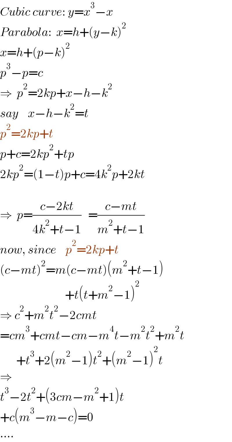 Cubic curve: y=x^3 −x  Parabola:  x=h+(y−k)^2   x=h+(p−k)^2   p^3 −p=c  ⇒  p^2 =2kp+x−h−k^2   say    x−h−k^2 =t  p^2 =2kp+t  p+c=2kp^2 +tp  2kp^2 =(1−t)p+c=4k^2 p+2kt    ⇒  p=((c−2kt)/(4k^2 +t−1))   =((c−mt)/(m^2 +t−1))  now, since    p^2 =2kp+t  (c−mt)^2 =m(c−mt)(m^2 +t−1)                              +t(t+m^2 −1)^2   ⇒ c^2 +m^2 t^2 −2cmt  =cm^3 +cmt−cm−m^4 t−m^2 t^2 +m^2 t         +t^3 +2(m^2 −1)t^2 +(m^2 −1)^2 t  ⇒   t^3 −2t^2 +(3cm−m^2 +1)t  +c(m^3 −m−c)=0  ....  