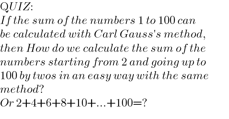 QUIZ:  If the sum of the numbers 1 to 100 can  be calculated with Carl Gauss′s method,  then How do we calculate the sum of the  numbers starting from 2 and going up to  100 by twos in an easy way with the same  method?  Or 2+4+6+8+10+...+100=?  