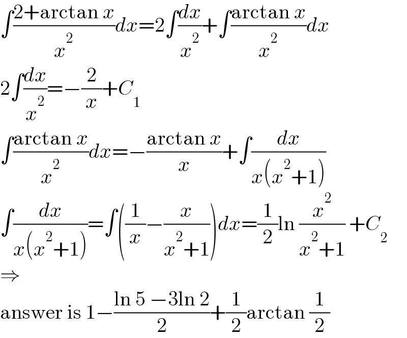 ∫((2+arctan x)/x^2 )dx=2∫(dx/x^2 )+∫((arctan x)/x^2 )dx  2∫(dx/x^2 )=−(2/x)+C_1   ∫((arctan x)/x^2 )dx=−((arctan x)/x)+∫(dx/(x(x^2 +1)))  ∫(dx/(x(x^2 +1)))=∫((1/x)−(x/(x^2 +1)))dx=(1/2)ln (x^2 /(x^2 +1)) +C_2   ⇒  answer is 1−((ln 5 −3ln 2)/2)+(1/2)arctan (1/2)  