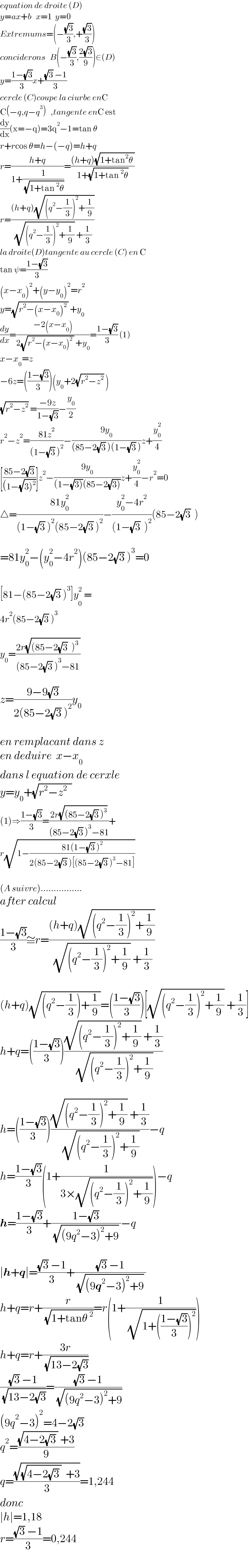 equation de droite (D)  y=ax+b   x=1  y=0  Extremums=(−((√3)/3),+((√3)/3))  conciderons   B(−((√3)/3),((2(√3))/9))∈(D)  y=((1−(√3))/3)x+(((√3) −1)/3)  cercle (C)coupe la ciurbe enC  C(−q,q−q^3 )   ,tangente enC est  (dy/dx)(x=−q)=3q^2 −1=tan θ  r+rcos θ=h−(−q)=h+q  r=((h+q)/(1+(1/( (√(1+tan^2 θ))))))=(((h+q)(√(1+tan^2 θ )))/(1+(√(1+tan^2 θ))))  r=(((h+q)(√((q^2 −(1/3))^2 +(1/9))))/( (√((q^2 −(1/3))^2 +(1/9))) +(1/3)))  la droite(D)tangente au cercle (C) en C  tan ψ=((1−(√3))/3)  (x−x_0 )^2 +(y−y_0 )^2 =r^2   y=(√(r^2 −(x−x_0 )^2  )) +y_0   (dy/dx)=((−2(x−x_0 ))/(2(√(r^2 −(x−x_0 )^2  )) +y_0 ))=((1−(√3))/3) (1)  x−x_0 =z     −6z=(((1−(√3))/3))(y_0 +2(√(r^2 −z^2 )) )  (√(r^2 −z^2 )) =((−9z)/(1−(√3)))−(y_0 /2)  r^2 −z^2 =((81z^2 )/((1−(√3) )^2 ))−((9y_0 )/((85−2(√3) )(1−(√3) )))z+(y_0 ^2 /4)  [((85−2(√3))/((1−(√(3)^2 ))))]z^2 −((9y_0 )/((1−(√(3)))(85−2(√(3)))))z+(y_0 ^2 /4)−r^2 =0  △=((81y_0 ^2 )/((1−(√3) )^2 (85−2(√3) )^2 ))−((y_0 ^2 −4r^2 )/((1−(√3)  )^2 ))(85−2(√3)  )    =81y_0 ^2 −(y_0 ^2 −4r^2 )(85−2(√3) )^3 =0    [81−(85−2(√3) )^3 ]y_0^  ^2 =  4r^2 (85−2(√3) )^3     y_0 =((2r(√((85−2(√3)  )^3  )))/((85−2(√3) )^3 −81))     z=((9−9(√3))/(2(85−2(√3) )^2 ))y_0     en remplacant dans z  en deduire  x−x_0   dans l equation de cerxle  y=y_0 +(√(r^2 −z^2   ))  (1)⇒((1−(√3))/3)=((2r(√((85−2(√3) )^3 )))/((85−2(√3) )^3 −81))+  r(√(1−((81(1−(√3) )^2 )/(2(85−2(√3) )[(85−2(√3) )^3 −81]))))    (A suivre)................  after calcul  ((1−(√3))/3)≅r=(((h+q)(√((q^2 −(1/3))^2 +(1/9))))/( (√((q^2 −(1/3))^2 +(1/9))) +(1/3)))    (h+q)(√((q^2 −(1/3))+(1/9)))=(((1−(√3))/3))[(√((q^2 −(1/3))^2 +(1/9))) +(1/3)]  h+q=(((1−(√3))/3))(((√((q^2 −(1/3))^2 +(1/9))) +(1/3))/( (√((q^2 −(1/3))^2 +(1/9)))))    h=(((1−(√3))/3))(((√((q^2 −(1/3))^2 +(1/9))) +(1/3))/( (√((q^2 −(1/3))^2 +(1/9)))))−q  h=((1−(√3))/3)(1+(1/(3×(√((q^2 −(1/3))^2 +(1/9))))))−q  h=((1−(√3))/3)+((1−(√3))/( (√((9q^2 −3)^2 +9)) ))−q    ∣h+q∣=(((√3) −1)/3)+(((√3) −1)/( (√((9q^2 −3)^2 +9)) ))  h+q=r+(r/( (√(1+tanθ^2 ))))=r(1+(1/( (√(1+(((1−(√3))/3))^2 )))))  h+q=r+((3r)/( (√(13−2(√3)))))  (((√3) −1)/( (√(13−2(√3)))))=(((√3) −1)/( (√((9q^2 −3)^2 +9))))  (9q^2 −3)^2 =4−2(√3)  q^2 =(((√(4−2(√3) )) +3)/9)  q=((√((√(4−2(√3) ))  +3))/3)=1,244  donc  ∣h∣=1,18  r=(((√3) −1)/3)=0,244    