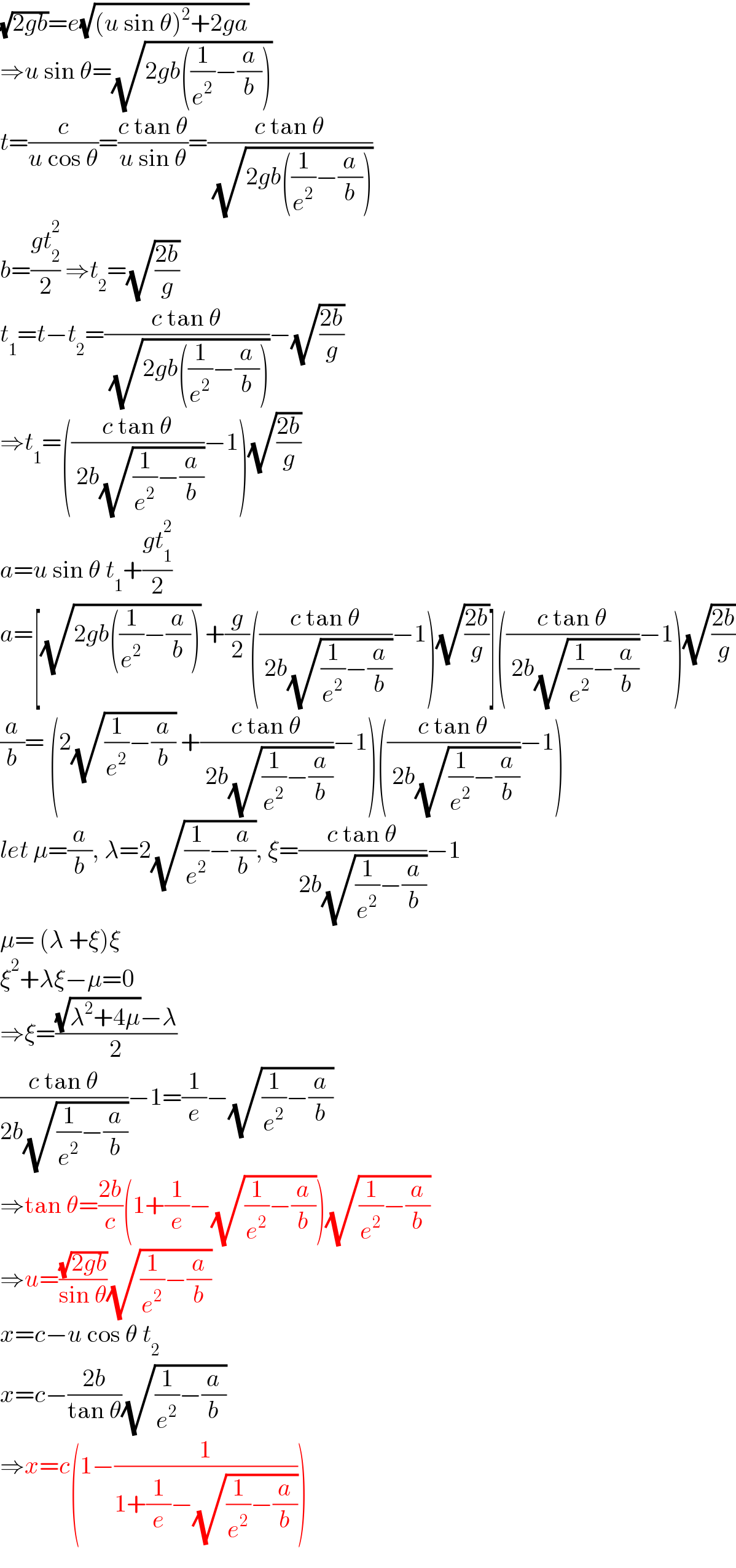 (√(2gb))=e(√((u sin θ)^2 +2ga))  ⇒u sin θ=(√(2gb((1/e^2 )−(a/b))))  t=(c/(u cos θ))=((c tan θ)/(u sin θ))=((c tan θ)/( (√(2gb((1/e^2 )−(a/b))))))  b=((gt_2 ^2 )/2) ⇒t_2 =(√((2b)/g))  t_1 =t−t_2 =((c tan θ)/( (√(2gb((1/e^2 )−(a/b))))))−(√((2b)/g))  ⇒t_1 =(((c tan θ)/( 2b(√((1/e^2 )−(a/b)))))−1)(√((2b)/g))  a=u sin θ t_1 +((gt_1 ^2 )/2)  a=[(√(2gb((1/e^2 )−(a/b)))) +(g/2)(((c tan θ)/( 2b(√((1/e^2 )−(a/b)))))−1)(√((2b)/g))](((c tan θ)/( 2b(√((1/e^2 )−(a/b)))))−1)(√((2b)/g))  (a/b)= (2(√((1/e^2 )−(a/b))) +((c tan θ)/( 2b(√((1/e^2 )−(a/b)))))−1)(((c tan θ)/( 2b(√((1/e^2 )−(a/b)))))−1)  let μ=(a/b), λ=2(√((1/e^2 )−(a/b))), ξ=((c tan θ)/(2b(√((1/e^2 )−(a/b)))))−1  μ= (λ +ξ)ξ  ξ^2 +λξ−μ=0  ⇒ξ=(((√(λ^2 +4μ))−λ)/2)  ((c tan θ)/(2b(√((1/e^2 )−(a/b)))))−1=(1/e)−(√((1/e^2 )−(a/b)))  ⇒tan θ=((2b)/c)(1+(1/e)−(√((1/e^2 )−(a/b))))(√((1/e^2 )−(a/b)))  ⇒u=((√(2gb))/(sin θ))(√((1/e^2 )−(a/b)))  x=c−u cos θ t_2   x=c−((2b)/(tan θ))(√((1/e^2 )−(a/b)))  ⇒x=c(1−(1/(1+(1/e)−(√((1/e^2 )−(a/b))))))  