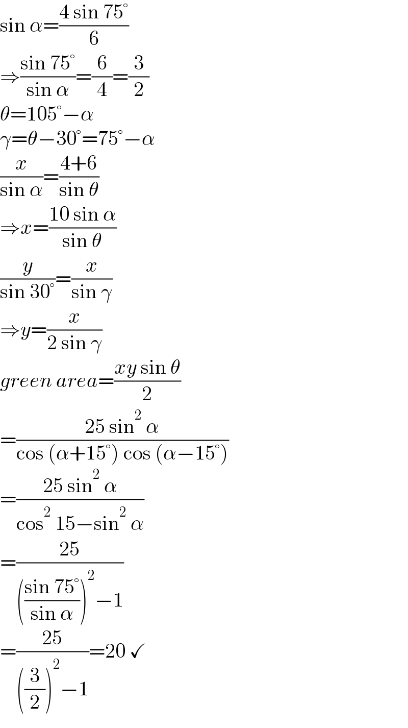 sin α=((4 sin 75°)/6)  ⇒((sin 75°)/(sin α))=(6/4)=(3/2)  θ=105°−α  γ=θ−30°=75°−α  (x/(sin α))=((4+6)/(sin θ))  ⇒x=((10 sin α)/(sin θ))  (y/(sin 30°))=(x/(sin γ))  ⇒y=(x/(2 sin γ))  green area=((xy sin θ)/2)  =((25 sin^2  α)/(cos (α+15°) cos (α−15°)))  =((25 sin^2  α)/(cos^2  15−sin^2  α))  =((25)/((((sin 75°)/(sin α)))^2 −1))  =((25)/(((3/2))^2 −1))=20 ✓  