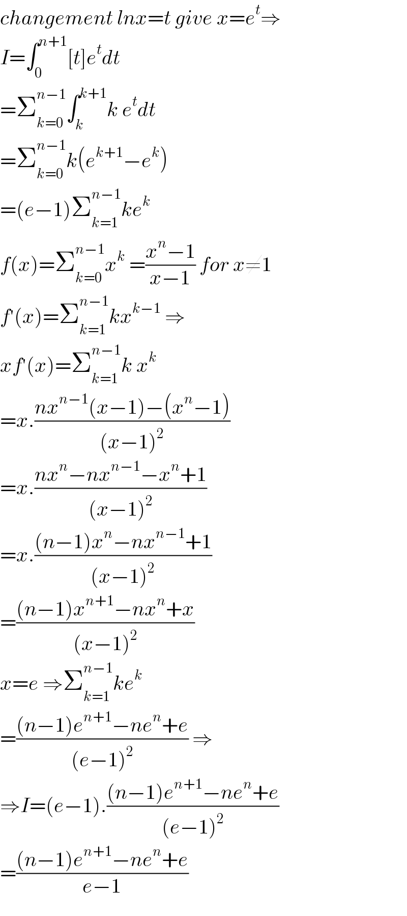 changement lnx=t give x=e^t ⇒  I=∫_0 ^(n+1) [t]e^t dt  =Σ_(k=0) ^(n−1) ∫_k ^(k+1) k e^t dt  =Σ_(k=0) ^(n−1) k(e^(k+1) −e^k )  =(e−1)Σ_(k=1) ^(n−1) ke^k   f(x)=Σ_(k=0) ^(n−1) x^k  =((x^n −1)/(x−1)) for x≠1  f^′ (x)=Σ_(k=1) ^(n−1) kx^(k−1)  ⇒  xf^′ (x)=Σ_(k=1) ^(n−1) k x^k   =x.((nx^(n−1) (x−1)−(x^n −1))/((x−1)^2 ))  =x.((nx^n −nx^(n−1) −x^n +1)/((x−1)^2 ))  =x.(((n−1)x^n −nx^(n−1) +1)/((x−1)^2 ))  =(((n−1)x^(n+1) −nx^n +x)/((x−1)^2 ))  x=e ⇒Σ_(k=1) ^(n−1) ke^k   =(((n−1)e^(n+1) −ne^n +e)/((e−1)^2 )) ⇒  ⇒I=(e−1).(((n−1)e^(n+1) −ne^n +e)/((e−1)^2 ))  =(((n−1)e^(n+1) −ne^n +e)/(e−1))  