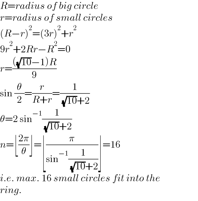 R=radius of big circle  r=radius of small circles  (R−r)^2 =(3r)^2 +r^2   9r^2 +2Rr−R^2 =0  r=((((√(10))−1)R)/9)  sin (θ/2)=(r/(R+r))=(1/( (√(10))+2))  θ=2 sin^(−1) (1/( (√(10))+2))  n=⌊((2π)/θ)⌋=⌊(π/(sin^(−1) (1/( (√(10))+2))))⌋=16  i.e. max. 16 small circles fit into the  ring.  
