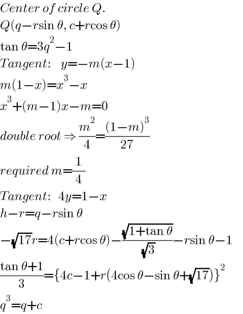 Center of circle Q.  Q(q−rsin θ, c+rcos θ)  tan θ=3q^2 −1  Tangent:    y=−m(x−1)  m(1−x)=x^3 −x  x^3 +(m−1)x−m=0  double root ⇒ (m^2 /4)=(((1−m)^3 )/(27))  required m=(1/4)  Tangent:   4y=1−x  h−r=q−rsin θ  −(√(17))r=4(c+rcos θ)−((√(1+tan θ))/( (√3)))−rsin θ−1  ((tan θ+1)/3)={4c−1+r(4cos θ−sin θ+(√(17)))}^2   q^3 =q+c  