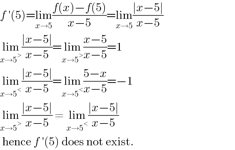 f ′(5)=lim_(x→5) ((f(x)−f(5))/(x−5))=lim_(x→5) ((∣x−5∣)/(x−5))  lim_(x→5^> ) ((∣x−5∣)/(x−5))=lim_(x→5^> ) ((x−5)/(x−5))=1  lim_(x→5^< ) ((∣x−5∣)/(x−5))=lim_(x→5^< ) ((5−x)/(x−5))=−1  lim_(x→5^> ) ((∣x−5∣)/(x−5)) ≠ lim_(x→5^< ) ((∣x−5∣)/(x−5))   hence f ′(5) does not exist.  