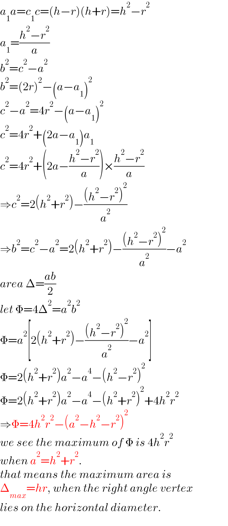 a_1 a=c_1 c=(h−r)(h+r)=h^2 −r^2   a_1 =((h^2 −r^2 )/a)  b^2 =c^2 −a^2   b^2 =(2r)^2 −(a−a_1 )^2   c^2 −a^2 =4r^2 −(a−a_1 )^2   c^2 =4r^2 +(2a−a_1 )a_1   c^2 =4r^2 +(2a−((h^2 −r^2 )/a))×((h^2 −r^2 )/a)  ⇒c^2 =2(h^2 +r^2 )−(((h^2 −r^2 )^2 )/a^2 )  ⇒b^2 =c^2 −a^2 =2(h^2 +r^2 )−(((h^2 −r^2 )^2 )/a^2 )−a^2   area Δ=((ab)/2)  let Φ=4Δ^2 =a^2 b^2   Φ=a^2 [2(h^2 +r^2 )−(((h^2 −r^2 )^2 )/a^2 )−a^2 ]  Φ=2(h^2 +r^2 )a^2 −a^4 −(h^2 −r^2 )^2   Φ=2(h^2 +r^2 )a^2 −a^4 −(h^2 +r^2 )^2 +4h^2 r^2   ⇒Φ=4h^2 r^2 −(a^2 −h^2 −r^2 )^2   we see the maximum of Φ is 4h^2 r^2   when a^2 =h^2 +r^2 .  that means the maximum area is  Δ_(max) =hr, when the right angle vertex  lies on the horizontal diameter.  
