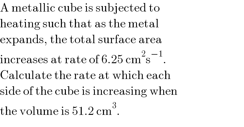 A metallic cube is subjected to  heating such that as the metal  expands, the total surface area  increases at rate of 6.25 cm^2 s^(−1) .  Calculate the rate at which each  side of the cube is increasing when  the volume is 51.2 cm^3 .  