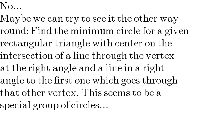 No...  Maybe we can try to see it the other way  round: Find the minimum circle for a given  rectangular triangle with center on the  intersection of a line through the vertex  at the right angle and a line in a right  angle to the first one which goes through  that other vertex. This seems to be a  special group of circles...  