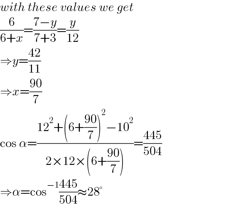 with these values we get  (6/(6+x))=((7−y)/(7+3))=(y/(12))  ⇒y=((42)/(11))  ⇒x=((90)/7)  cos α=((12^2 +(6+((90)/7))^2 −10^2 )/(2×12×(6+((90)/7))))=((445)/(504))  ⇒α=cos^(−1) ((445)/(504))≈28°  