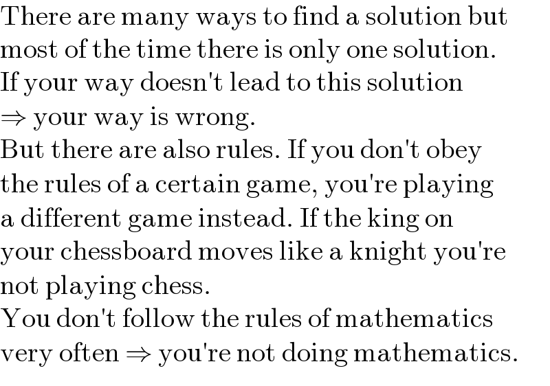 There are many ways to find a solution but  most of the time there is only one solution.  If your way doesn′t lead to this solution  ⇒ your way is wrong.  But there are also rules. If you don′t obey  the rules of a certain game, you′re playing  a different game instead. If the king on  your chessboard moves like a knight you′re  not playing chess.  You don′t follow the rules of mathematics  very often ⇒ you′re not doing mathematics.  
