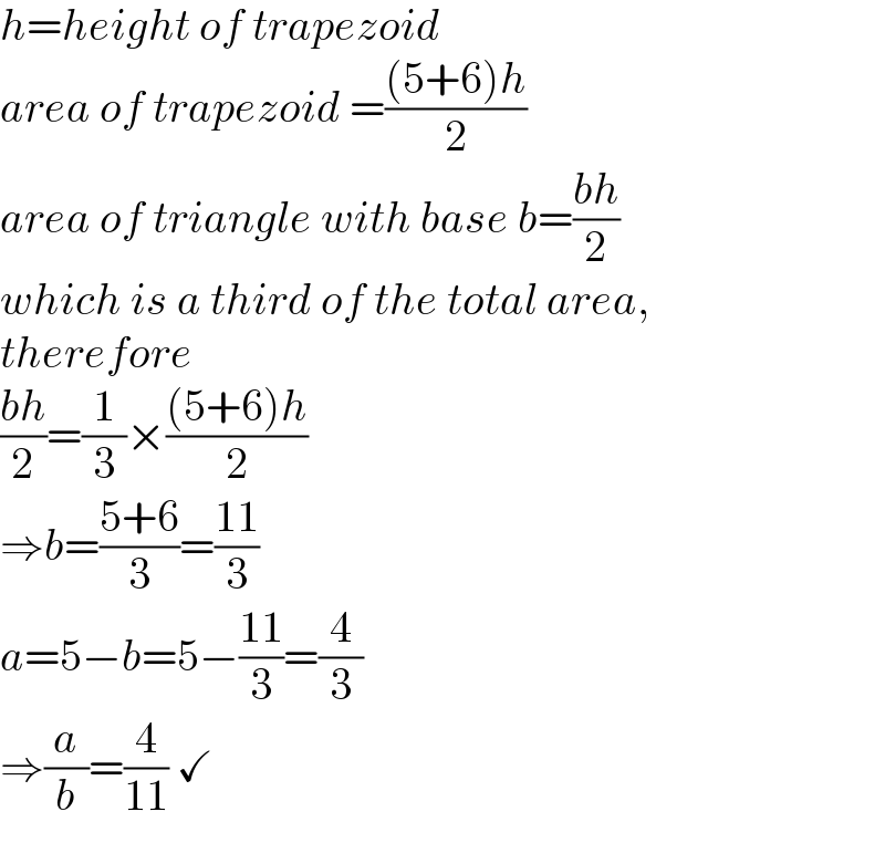 h=height of trapezoid  area of trapezoid =(((5+6)h)/2)  area of triangle with base b=((bh)/2)  which is a third of the total area,  therefore  ((bh)/2)=(1/3)×(((5+6)h)/2)  ⇒b=((5+6)/3)=((11)/3)  a=5−b=5−((11)/3)=(4/3)  ⇒(a/b)=(4/(11)) ✓  