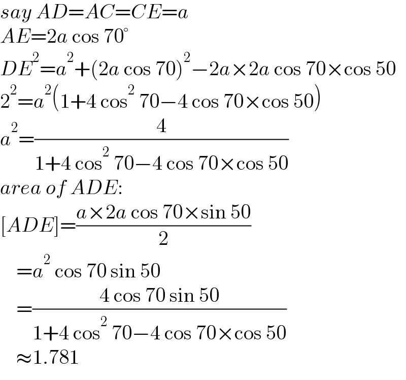 say AD=AC=CE=a  AE=2a cos 70°  DE^2 =a^2 +(2a cos 70)^2 −2a×2a cos 70×cos 50  2^2 =a^2 (1+4 cos^2  70−4 cos 70×cos 50)  a^2 =(4/(1+4 cos^2  70−4 cos 70×cos 50))  area of ADE:  [ADE]=((a×2a cos 70×sin 50)/2)      =a^2  cos 70 sin 50      =((4 cos 70 sin 50)/(1+4 cos^2  70−4 cos 70×cos 50))      ≈1.781  