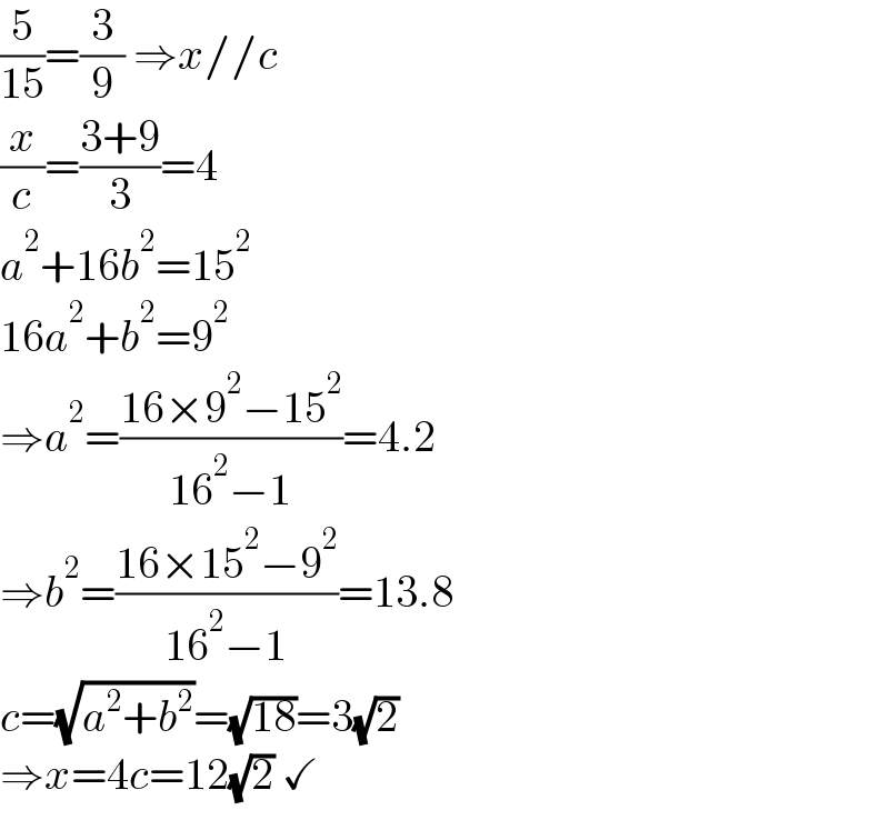 (5/(15))=(3/9) ⇒x//c  (x/c)=((3+9)/3)=4  a^2 +16b^2 =15^2   16a^2 +b^2 =9^2   ⇒a^2 =((16×9^2 −15^2 )/(16^2 −1))=4.2  ⇒b^2 =((16×15^2 −9^2 )/(16^2 −1))=13.8  c=(√(a^2 +b^2 ))=(√(18))=3(√2)  ⇒x=4c=12(√2) ✓  