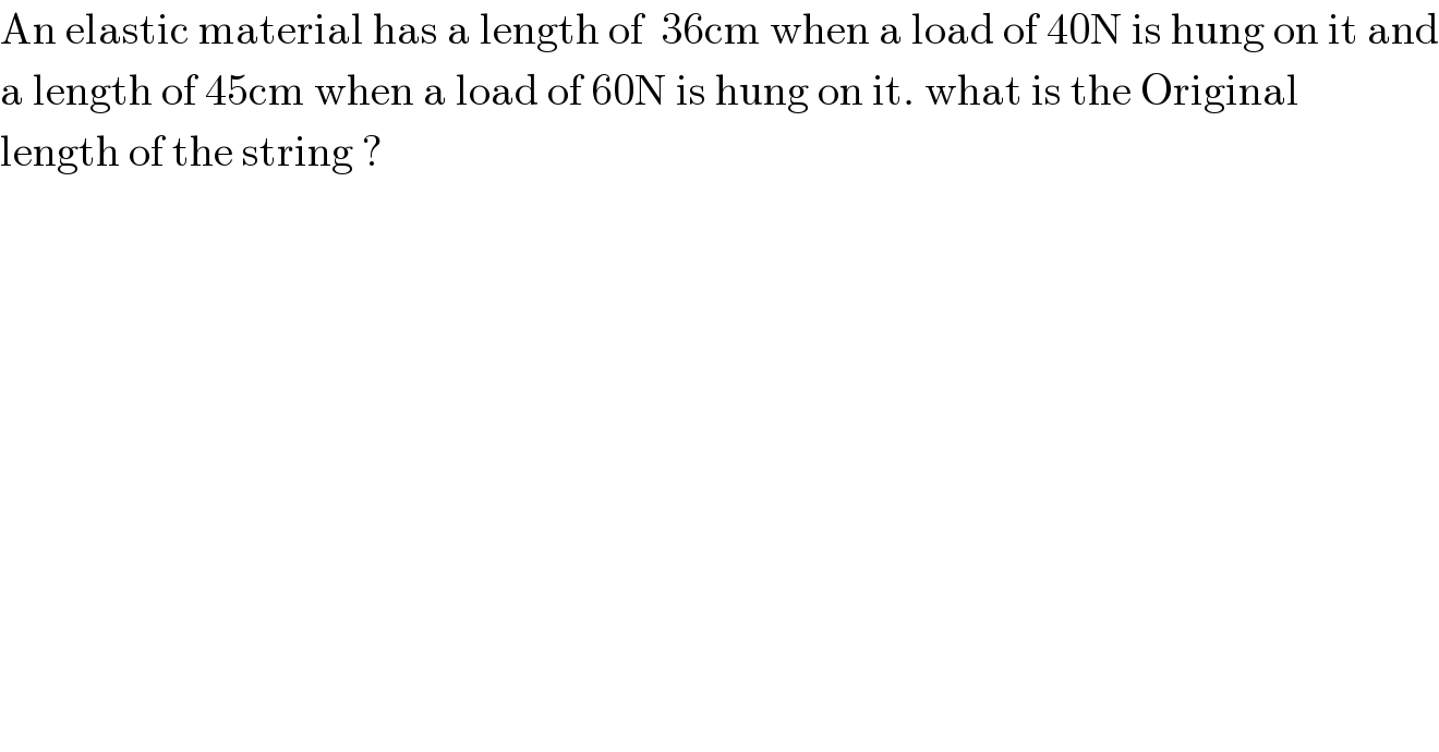 An elastic material has a length of  36cm when a load of 40N is hung on it and  a length of 45cm when a load of 60N is hung on it. what is the Original   length of the string ?  