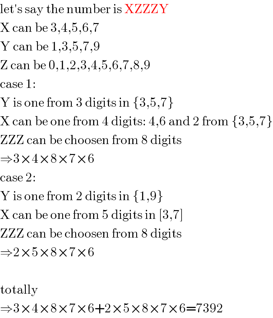 let′s say the number is XZZZY  X can be 3,4,5,6,7  Y can be 1,3,5,7,9  Z can be 0,1,2,3,4,5,6,7,8,9  case 1:  Y is one from 3 digits in {3,5,7}  X can be one from 4 digits: 4,6 and 2 from {3,5,7}  ZZZ can be choosen from 8 digits  ⇒3×4×8×7×6  case 2:  Y is one from 2 digits in {1,9}  X can be one from 5 digits in [3,7]  ZZZ can be choosen from 8 digits  ⇒2×5×8×7×6    totally  ⇒3×4×8×7×6+2×5×8×7×6=7392  