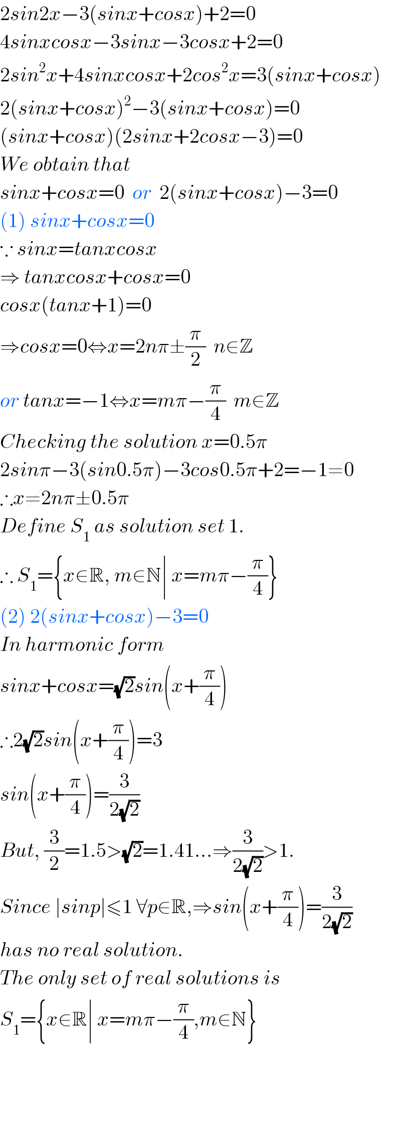 2sin2x−3(sinx+cosx)+2=0  4sinxcosx−3sinx−3cosx+2=0  2sin^2 x+4sinxcosx+2cos^2 x=3(sinx+cosx)  2(sinx+cosx)^2 −3(sinx+cosx)=0  (sinx+cosx)(2sinx+2cosx−3)=0  We obtain that   sinx+cosx=0  or  2(sinx+cosx)−3=0  (1) sinx+cosx=0  ∵ sinx=tanxcosx  ⇒ tanxcosx+cosx=0  cosx(tanx+1)=0   ⇒cosx=0⇔x=2nπ±(π/2)  n∈Z  or tanx=−1⇔x=mπ−(π/4)  m∈Z  Checking the solution x=0.5π  2sinπ−3(sin0.5π)−3cos0.5π+2=−1≠0  ∴x≠2nπ±0.5π   Define S_1  as solution set 1.  ∴ S_1 ={x∈R, m∈N∣ x=mπ−(π/4)}  (2) 2(sinx+cosx)−3=0  In harmonic form  sinx+cosx=(√2)sin(x+(π/4))  ∴2(√2)sin(x+(π/4))=3  sin(x+(π/4))=(3/(2(√2)))  But, (3/2)=1.5>(√2)=1.41...⇒(3/(2(√2)))>1.  Since ∣sinp∣≤1 ∀p∈R,⇒sin(x+(π/4))=(3/(2(√2)))  has no real solution.  The only set of real solutions is  S_1 ={x∈R∣ x=mπ−(π/4),m∈N}        