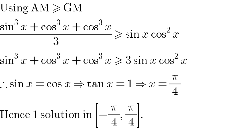 Using AM ≥ GM  ((sin^3  x + cos^3  x + cos^3  x)/3) ≥ sin x cos^2  x  sin^3  x + cos^3  x + cos^3  x ≥ 3 sin x cos^2  x  ∴ sin x = cos x ⇒ tan x = 1 ⇒ x = (π/4)  Hence 1 solution in [−(π/4), (π/4)].  