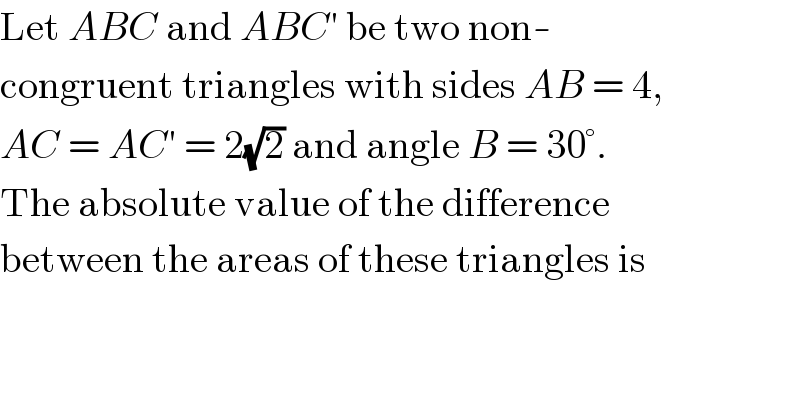 Let ABC and ABC′ be two non-  congruent triangles with sides AB = 4,  AC = AC′ = 2(√2) and angle B = 30°.  The absolute value of the difference  between the areas of these triangles is  