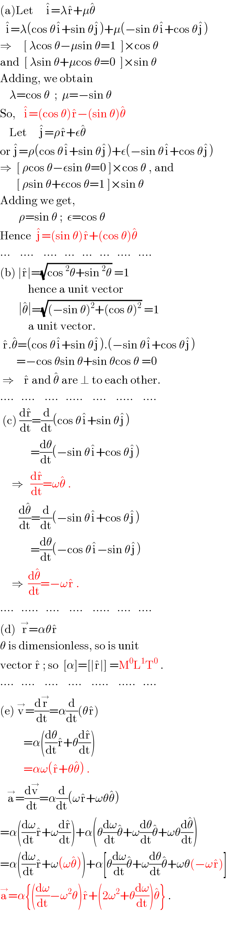 (a)Let     i^� =λr^� +μθ^�     i^� =λ(cos θi^� +sin θj^� )+μ(−sin θi^� +cos θj^� )  ⇒     [ λcos θ−μsin θ=1  ]×cos θ  and  [ λsin θ+μcos θ=0  ]×sin θ  Adding, we obtain      λ=cos θ  ;  μ=−sin θ  So,   i^� =(cos θ)r^� −(sin θ)θ^�       Let     j^� =ρr^� +εθ^�   or j^� =ρ(cos θi^� +sin θj^� )+ε(−sin θi^� +cos θj^� )  ⇒  [ ρcos θ−εsin θ=0 ]×cos θ , and         [ ρsin θ+εcos θ=1 ]×sin θ  Adding we get,          ρ=sin θ ;  ε=cos θ  Hence  j^� =(sin θ)r^� +(cos θ)θ^�   ...    ....    ....   ...   ...   ...   ....   ....  (b) ∣r^� ∣=(√(cos^2 θ+sin^2 θ)) =1              hence a unit vector          ∣θ^� ∣=(√((−sin θ)^2 +(cos θ)^2 )) =1              a unit vector.   r^� .θ^� =(cos θi^� +sin θj^� ).(−sin θi^� +cos θj^� )         =−cos θsin θ+sin θcos θ =0   ⇒    r^�  and θ^�  are ⊥ to each other.  ....   ....    ....   .....    ....    .....    ....   (c) (dr^� /dt)=(d/dt)(cos θi^� +sin θj^� )               =(dθ/dt)(−sin θi^� +cos θj^� )       ⇒   (dr^� /dt)=ωθ^�  .          (dθ^� /dt)=(d/dt)(−sin θi^� +cos θj^� )               =(dθ/dt)(−cos θi^� −sin θj^� )       ⇒  (dθ^� /dt)=−ωr^�  .      ....   .....   ....    ....    .....   ....   ....  (d)  r^→ =αθr^�   θ is dimensionless, so is unit   vector r^�  ; so  [α]=[∣r^� ∣] =M^0 L^1 T^0  .  ....   ....    ....    ....    .....    .....   ....  (e) v^→ =(dr^→ /dt)=α(d/dt)(θr^� )            =α((dθ/dt)r^� +θ(dr^� /dt))            =αω(r^� +θθ^� ) .     a^→ =(dv^→ /dt)=α(d/dt)(ωr^� +ωθθ^� )  =α((dω/dt)r^� +ω(dr^� /dt))+α(θ(dω/dt)θ^� +ω(dθ/dt)θ^� +ωθ(dθ^� /dt))  =α((dω/dt)r^� +ω(ωθ^� ))+α[θ(dω/dt)θ^� +ω(dθ/dt)θ^� +ωθ(−ωr^� )]  a^→ =α{((dω/dt)−ω^2 θ)r^� +(2ω^2 +θ(dω/dt))θ^� } .    
