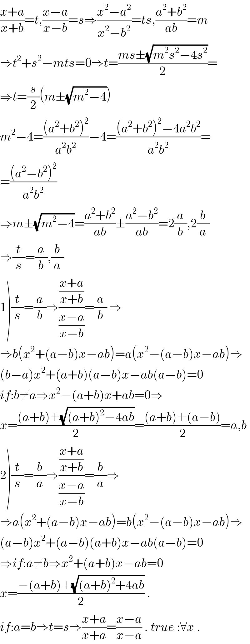 ((x+a)/(x+b))=t,((x−a)/(x−b))=s⇒((x^2 −a^2 )/(x^2 −b^2 ))=ts,((a^2 +b^2 )/(ab))=m  ⇒t^2 +s^2 −mts=0⇒t=((ms±(√(m^2 s^2 −4s^2 )))/2)=  ⇒t=(s/2)(m±(√(m^2 −4)))  m^2 −4=(((a^2 +b^2 )^2 )/(a^2 b^2 ))−4=(((a^2 +b^2 )^2 −4a^2 b^2 )/(a^2 b^2 ))=  =(((a^2 −b^2 )^2 )/(a^2 b^2 ))  ⇒m±(√(m^2 −4))=((a^2 +b^2 )/(ab))±((a^2 −b^2 )/(ab))=2(a/b),2(b/a)  ⇒(t/s)=(a/b),(b/a)  1)(t/s)=(a/b)⇒(((x+a)/(x+b))/((x−a)/(x−b)))=(a/b) ⇒  ⇒b(x^2 +(a−b)x−ab)=a(x^2 −(a−b)x−ab)⇒  (b−a)x^2 +(a+b)(a−b)x−ab(a−b)=0  if:b≠a⇒x^2 −(a+b)x+ab=0⇒  x=(((a+b)±(√((a+b)^2 −4ab)))/2)=(((a+b)±(a−b))/2)=a,b  2)(t/s)=(b/a)⇒(((x+a)/(x+b))/((x−a)/(x−b)))=(b/a)⇒  ⇒a(x^2 +(a−b)x−ab)=b(x^2 −(a−b)x−ab)⇒  (a−b)x^2 +(a−b)(a+b)x−ab(a−b)=0  ⇒if:a≠b⇒x^2 +(a+b)x−ab=0  x=((−(a+b)±(√((a+b)^2 +4ab)))/2) .  if:a=b⇒t=s⇒((x+a)/(x+a))=((x−a)/(x−a)) . true :∀x .  