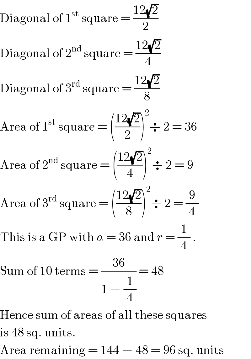 Diagonal of 1^(st)  square = ((12(√2))/2)  Diagonal of 2^(nd)  square = ((12(√2))/4)  Diagonal of 3^(rd)  square = ((12(√2))/8)  Area of 1^(st)  square = (((12(√2))/2))^2 ÷ 2 = 36  Area of 2^(nd)  square = (((12(√2))/4))^2 ÷ 2 = 9  Area of 3^(rd)  square = (((12(√2))/8))^2 ÷ 2 = (9/4)  This is a GP with a = 36 and r = (1/4) .  Sum of 10 terms = ((36)/(1 − (1/4))) = 48  Hence sum of areas of all these squares  is 48 sq. units.  Area remaining = 144 − 48 = 96 sq. units  
