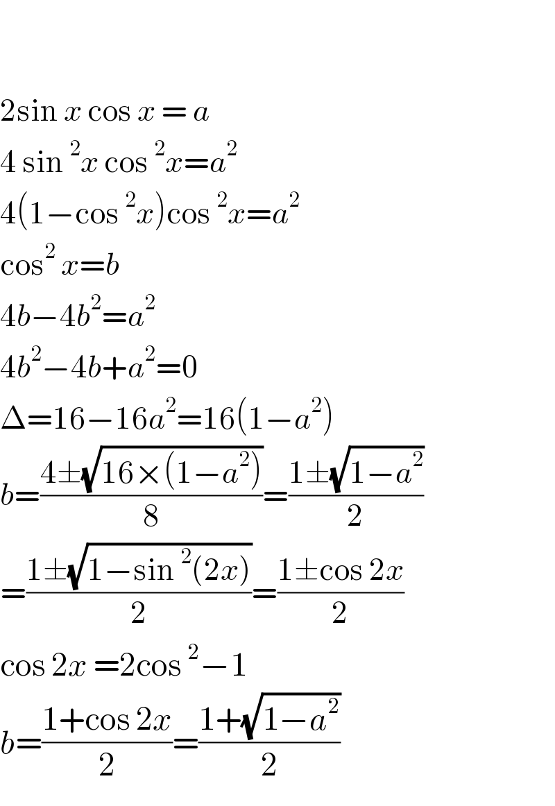    2sin x cos x = a  4 sin^2 x cos^2 x=a^2   4(1−cos^2 x)cos^2 x=a^2   cos^2  x=b  4b−4b^2 =a^2   4b^2 −4b+a^2 =0  Δ=16−16a^2 =16(1−a^2 )  b=((4±(√(16×(1−a^2 ))))/8)=((1±(√(1−a^2 )))/2)  =((1±(√(1−sin^2 (2x))))/2)=((1±cos 2x)/2)  cos 2x =2cos^2 −1  b=((1+cos 2x)/2)=((1+(√(1−a^2 )))/2)  