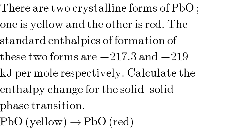 There are two crystalline forms of PbO ;  one is yellow and the other is red. The  standard enthalpies of formation of  these two forms are −217.3 and −219  kJ per mole respectively. Calculate the  enthalpy change for the solid-solid  phase transition.  PbO (yellow) → PbO (red)  