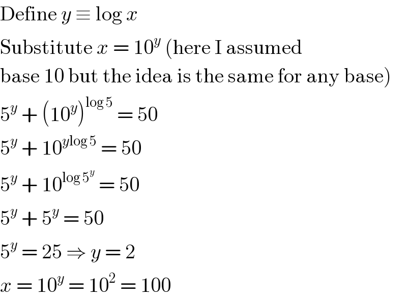 Define y ≡ log x  Substitute x = 10^y  (here I assumed  base 10 but the idea is the same for any base)  5^y  + (10^y )^(log 5)  = 50  5^y  + 10^(ylog 5)  = 50  5^y  + 10^(log 5^y )  = 50  5^y  + 5^y  = 50  5^y  = 25 ⇒ y = 2  x = 10^y  = 10^2  = 100  