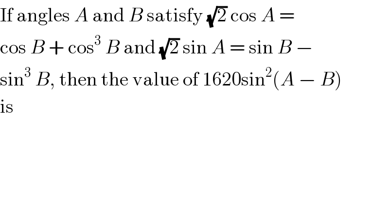 If angles A and B satisfy (√2) cos A =  cos B + cos^3  B and (√2) sin A = sin B −  sin^3  B, then the value of 1620sin^2 (A − B)  is  