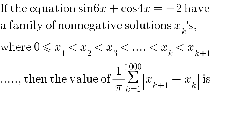 If the equation sin6x + cos4x = −2 have  a family of nonnegative solutions x_k ′s,  where 0 ≤ x_1  < x_2  < x_3  < .... < x_k  < x_(k+1)   ....., then the value of (1/π)Σ_(k=1) ^(1000) ∣x_(k+1)  − x_k ∣ is  
