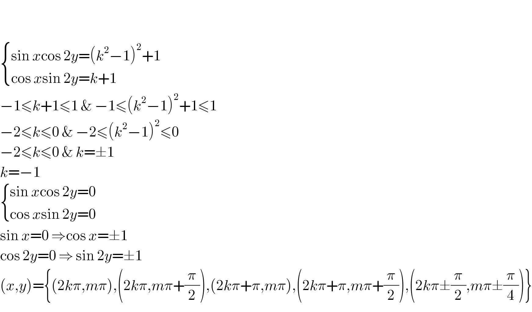      { ((sin xcos 2y=(k^2 −1)^2 +1)),((cos xsin 2y=k+1)) :}  −1≤k+1≤1 & −1≤(k^2 −1)^2 +1≤1  −2≤k≤0 & −2≤(k^2 −1)^2 ≤0  −2≤k≤0 & k=±1  k=−1   { ((sin xcos 2y=0)),((cos xsin 2y=0)) :}  sin x=0 ⇒cos x=±1  cos 2y=0 ⇒ sin 2y=±1  (x,y)={(2kπ,mπ),(2kπ,mπ+(π/2)),(2kπ+π,mπ),(2kπ+π,mπ+(π/2)),(2kπ±(π/2),mπ±(π/4))}  