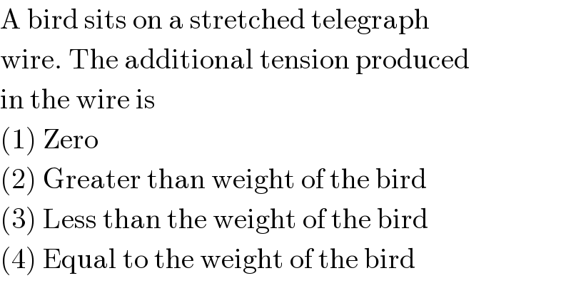 A bird sits on a stretched telegraph  wire. The additional tension produced  in the wire is  (1) Zero  (2) Greater than weight of the bird  (3) Less than the weight of the bird  (4) Equal to the weight of the bird  