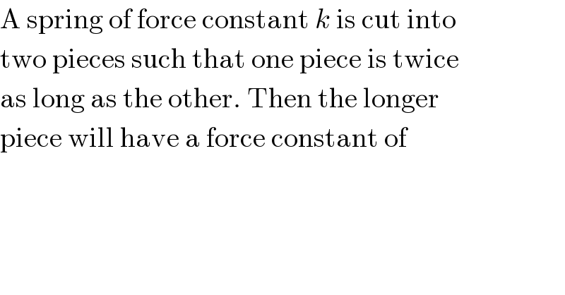 A spring of force constant k is cut into  two pieces such that one piece is twice  as long as the other. Then the longer  piece will have a force constant of  