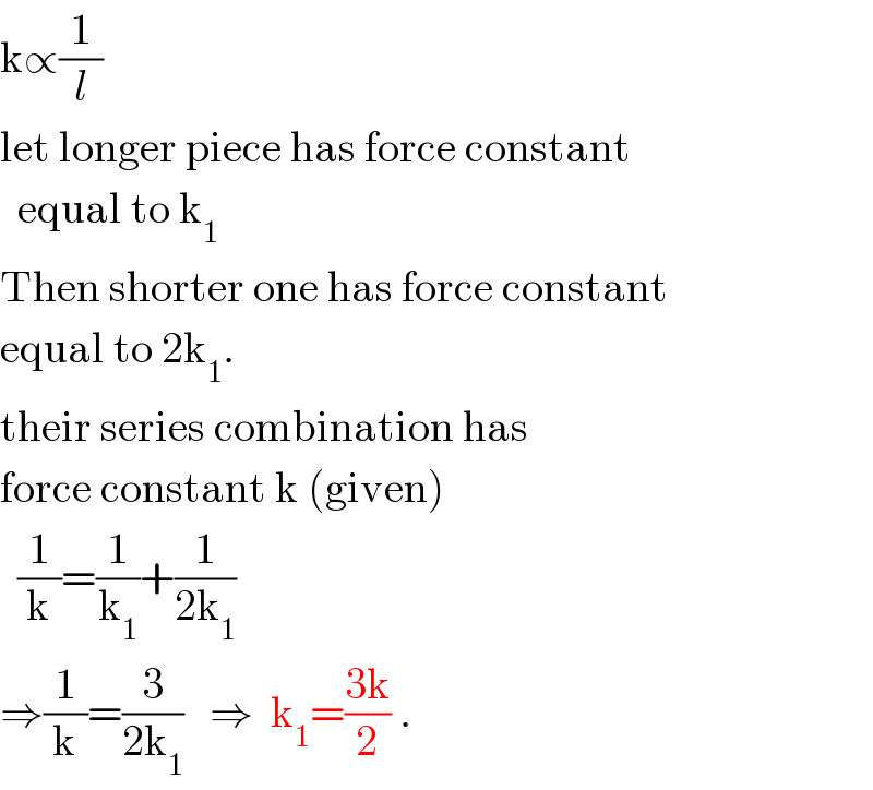 k∝(1/l)  let longer piece has force constant    equal to k_1   Then shorter one has force constant  equal to 2k_1 .  their series combination has  force constant k (given)    (1/k)=(1/k_1 )+(1/(2k_1 ))  ⇒(1/k)=(3/(2k_1 ))   ⇒  k_1 =((3k)/2) .  