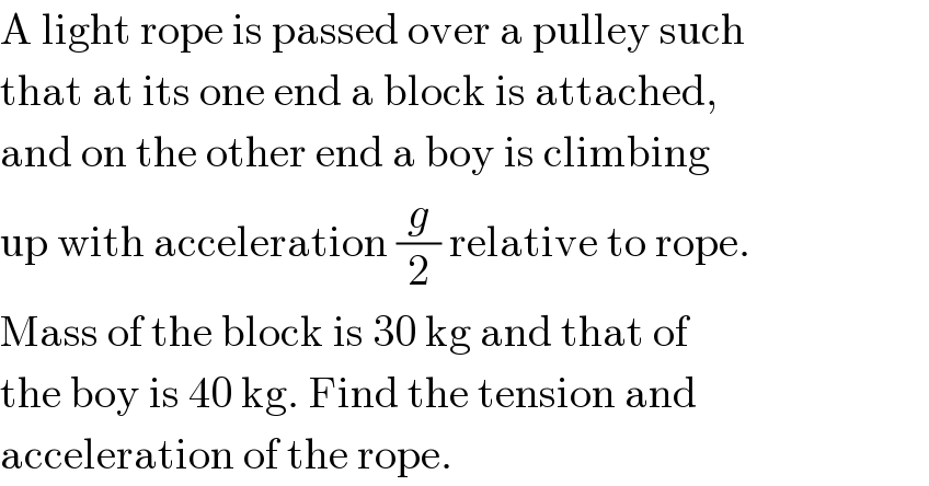 A light rope is passed over a pulley such  that at its one end a block is attached,  and on the other end a boy is climbing  up with acceleration (g/2) relative to rope.  Mass of the block is 30 kg and that of  the boy is 40 kg. Find the tension and  acceleration of the rope.  