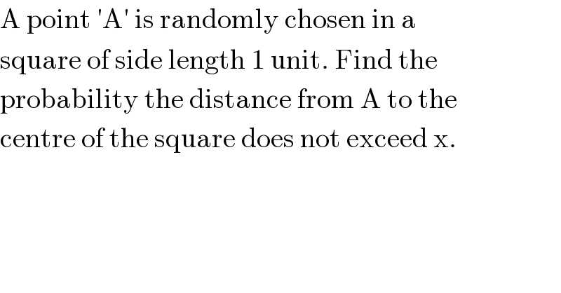 A point ′A′ is randomly chosen in a  square of side length 1 unit. Find the  probability the distance from A to the  centre of the square does not exceed x.  