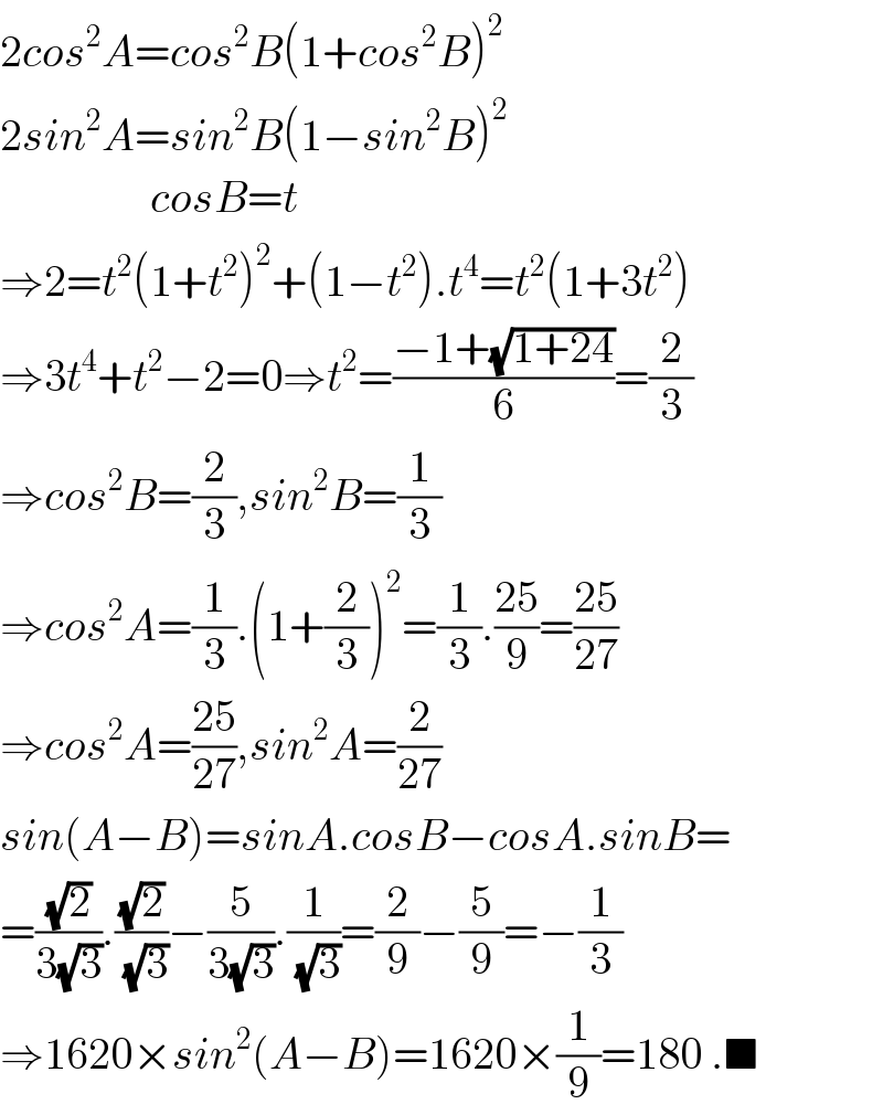 2cos^2 A=cos^2 B(1+cos^2 B)^2   2sin^2 A=sin^2 B(1−sin^2 B)^2                    cosB=t  ⇒2=t^2 (1+t^2 )^2 +(1−t^2 ).t^4 =t^2 (1+3t^2 )  ⇒3t^4 +t^2 −2=0⇒t^2 =((−1+(√(1+24)))/6)=(2/3)  ⇒cos^2 B=(2/3),sin^2 B=(1/3)  ⇒cos^2 A=(1/3).(1+(2/3))^2 =(1/3).((25)/9)=((25)/(27))  ⇒cos^2 A=((25)/(27)),sin^2 A=(2/(27))  sin(A−B)=sinA.cosB−cosA.sinB=  =((√2)/(3(√3))).((√2)/(√3))−(5/(3(√3))).(1/(√3))=(2/9)−(5/9)=−(1/3)  ⇒1620×sin^2 (A−B)=1620×(1/9)=180 .■  