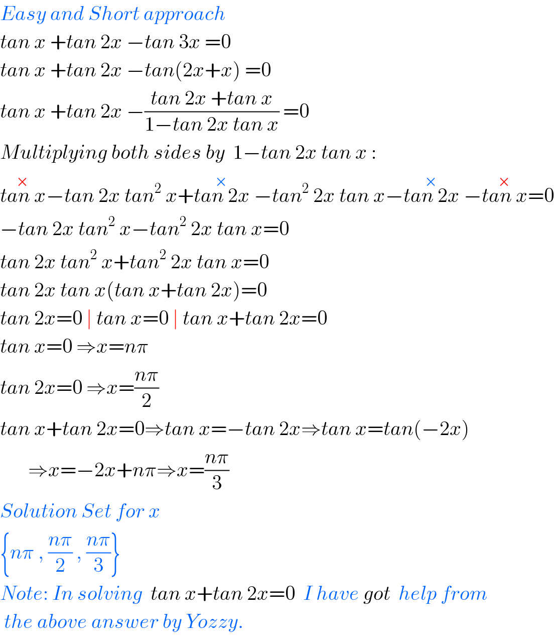 Easy and Short approach  tan x +tan 2x −tan 3x =0  tan x +tan 2x −tan(2x+x) =0  tan x +tan 2x −((tan 2x +tan x)/(1−tan 2x tan x)) =0  Multiplying both sides by  1−tan 2x tan x :  tan x^(×) −tan 2x tan^2  x+tan 2x^(×)  −tan^2  2x tan x−tan 2x^(×)  −tan x^(×) =0  −tan 2x tan^2  x−tan^2  2x tan x=0  tan 2x tan^2  x+tan^2  2x tan x=0  tan 2x tan x(tan x+tan 2x)=0  tan 2x=0 ∣ tan x=0 ∣ tan x+tan 2x=0  tan x=0 ⇒x=nπ  tan 2x=0 ⇒x=((nπ)/2)  tan x+tan 2x=0⇒tan x=−tan 2x⇒tan x=tan(−2x)         ⇒x=−2x+nπ⇒x=((nπ)/3)  Solution Set for x  {nπ , ((nπ)/2) , ((nπ)/3)}  Note: In solving  tan x+tan 2x=0  I have got  help from   the above answer by Yozzy.  