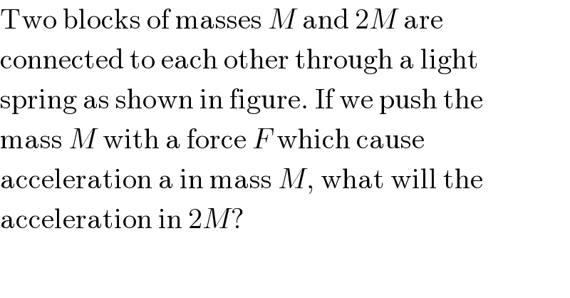Two blocks of masses M and 2M are  connected to each other through a light  spring as shown in figure. If we push the  mass M with a force F which cause  acceleration a in mass M, what will the  acceleration in 2M?  