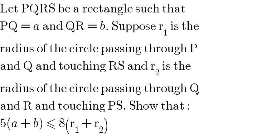 Let PQRS be a rectangle such that  PQ = a and QR = b. Suppose r_1  is the  radius of the circle passing through P  and Q and touching RS and r_2  is the  radius of the circle passing through Q  and R and touching PS. Show that :  5(a + b) ≤ 8(r_1  + r_2 )  