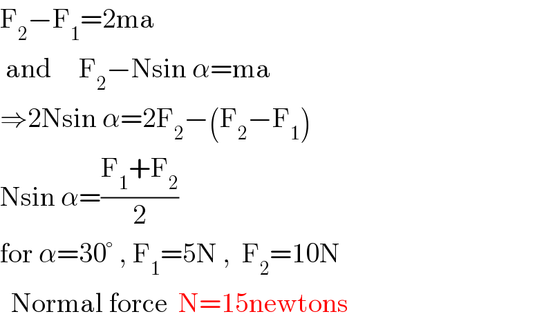 F_2 −F_1 =2ma   and     F_2 −Nsin α=ma  ⇒2Nsin α=2F_2 −(F_2 −F_1 )  Nsin α=((F_1 +F_2 )/2)  for α=30° , F_1 =5N ,  F_2 =10N    Normal force  N=15newtons  