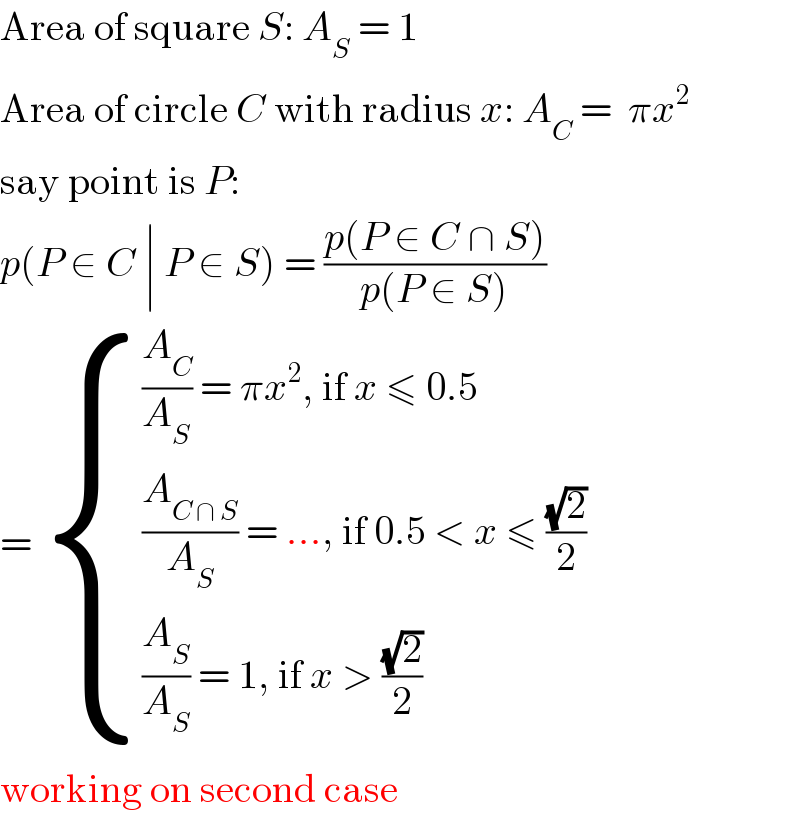 Area of square S: A_S  = 1  Area of circle C with radius x: A_C  =  πx^2   say point is P:  p(P ∈ C ∣ P ∈ S) = ((p(P ∈ C ∩ S))/(p(P ∈ S)))  =  { (((A_C /A_S ) = πx^2 , if x ≤ 0.5)),(((A_(C ∩ S) /A_S ) = ..., if 0.5 < x ≤ ((√2)/2))),(((A_S /A_S ) = 1, if x > ((√2)/2))) :}  working on second case  