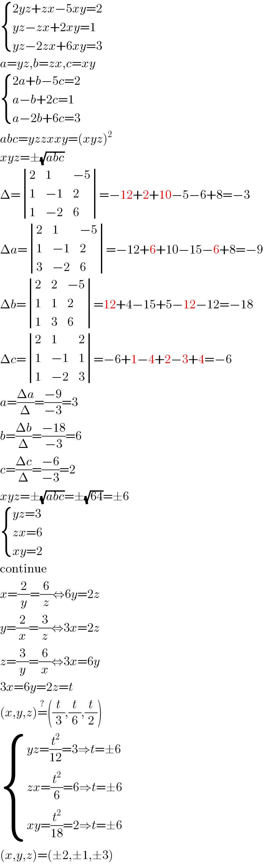  { ((2yz+zx−5xy=2)),((yz−zx+2xy=1)),((yz−2zx+6xy=3)) :}  a=yz,b=zx,c=xy   { ((2a+b−5c=2)),((a−b+2c=1)),((a−2b+6c=3)) :}  abc=yzzxxy=(xyz)^2   xyz=±(√(abc))  Δ= determinant ((2,1,(−5)),(1,(−1),2),(1,(−2),6))=−12+2+10−5−6+8=−3  Δa= determinant ((2,1,(−5)),(1,(−1),2),(3,(−2),6))=−12+6+10−15−6+8=−9  Δb= determinant ((2,2,(−5)),(1,1,2),(1,3,6))=12+4−15+5−12−12=−18  Δc= determinant ((2,1,2),(1,(−1),1),(1,(−2),3))=−6+1−4+2−3+4=−6  a=((Δa)/Δ)=((−9)/(−3))=3  b=((Δb)/Δ)=((−18)/(−3))=6  c=((Δc)/Δ)=((−6)/(−3))=2  xyz=±(√(abc))=±(√(64))=±6   { ((yz=3)),((zx=6)),((xy=2)) :}  continue  x=(2/y)=(6/z)⇔6y=2z  y=(2/x)=(3/z)⇔3x=2z  z=(3/y)=(6/x)⇔3x=6y  3x=6y=2z=t  (x,y,z)=^? ((t/3),(t/6),(t/2))   { ((yz=(t^2 /(12))=3⇒t=±6)),((zx=(t^2 /6)=6⇒t=±6)),((xy=(t^2 /(18))=2⇒t=±6)) :}  (x,y,z)=(±2,±1,±3)  