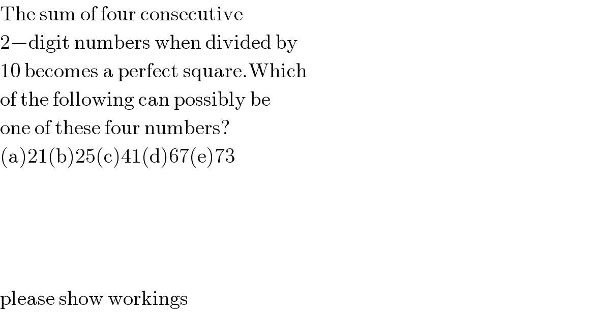The sum of four consecutive  2−digit numbers when divided by  10 becomes a perfect square.Which  of the following can possibly be  one of these four numbers?  (a)21(b)25(c)41(d)67(e)73          please show workings  