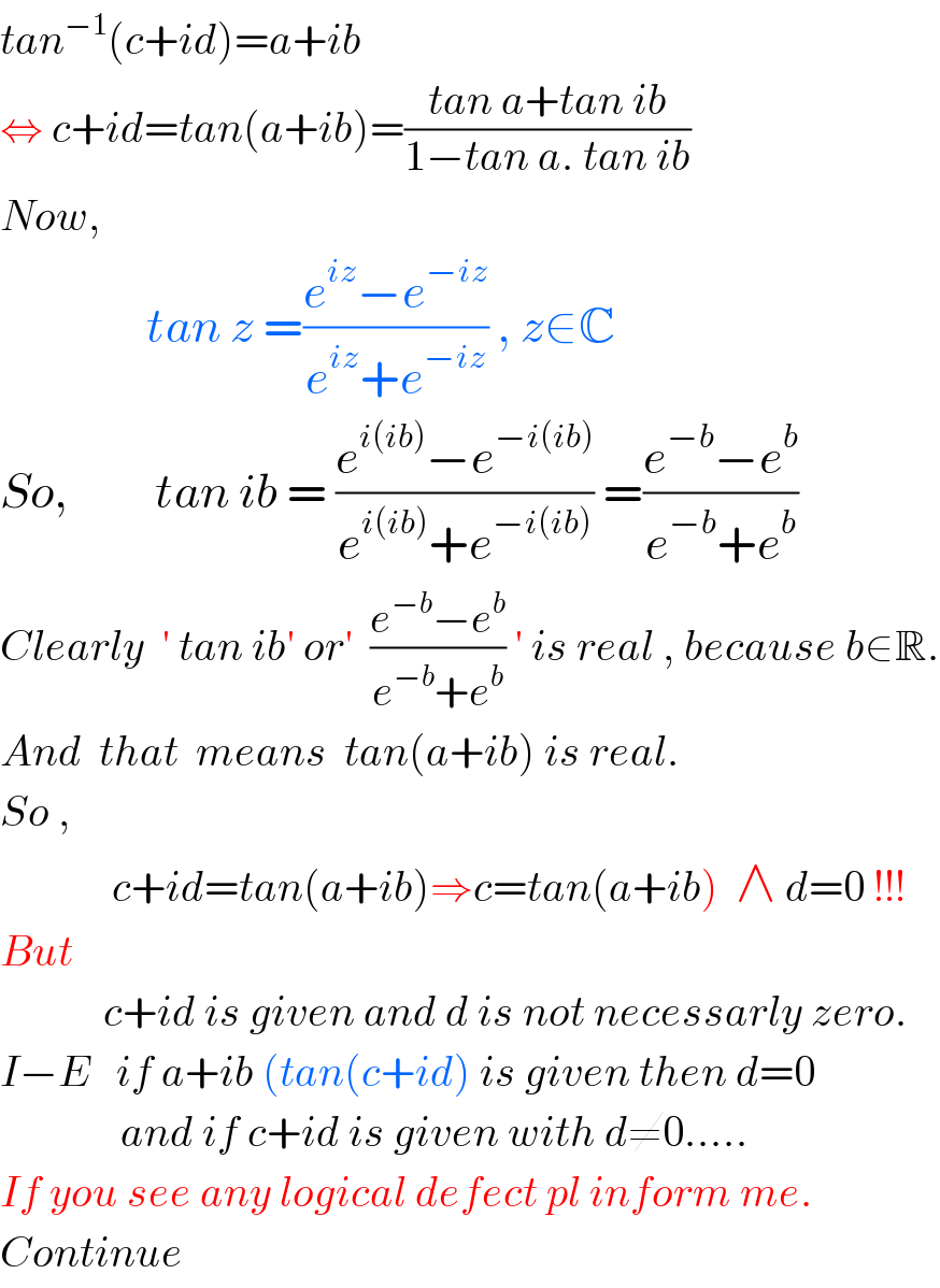 tan^(−1) (c+id)=a+ib  ⇔ c+id=tan(a+ib)=((tan a+tan ib)/(1−tan a. tan ib))  Now,                   tan z =((e^(iz) −e^(−iz) )/(e^(iz) +e^(−iz) )) , z∈C  So,          tan ib = ((e^(i(ib)) −e^(−i(ib)) )/(e^(i(ib)) +e^(−i(ib)) )) =((e^(−b) −e^b )/(e^(−b) +e^b ))  Clearly  ′ tan ib′ or′  ((e^(−b) −e^b )/(e^(−b) +e^b )) ′ is real , because b∈R.  And  that  means  tan(a+ib) is real.  So ,               c+id=tan(a+ib)⇒c=tan(a+ib)  ∧ d=0 !!!  But               c+id is given and d is not necessarly zero.  I−E   if a+ib (tan(c+id) is given then d=0                and if c+id is given with d≠0.....  If you see any logical defect pl inform me.  Continue  